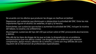 De acuerdo con los efectos que producen las drogas se clasifican en:[editar]
Depresoras: son sustancias que disminuyen u obstaculizan la actividad del SNC. Entre las más
importantes figuran el alcohol, los sedantes, el opio y la heroína.
Estimulantes: son sustancias que excitan o aumentan la actividad del SNC, incluyen la nicotina
del tabaco, la cocaína y las anfetaminas.
Alucinógenos: sustancias del tipo del LSD que actúan sobre el SNC provocando alucinaciones
y delirios.
Más allá de los tipos de drogas de los que se trate, la drogradicción es un problema
socioeconómico que nos afecta a todos. Loa drogadictos son enfermos que necesitan
comprensión, apoyo moral y afectivo de su entorno, y como son muy difíciles de curar
requieren de la intervención de profesionales especializados.
 