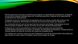 Muchas personas consumen sustancias para mejorar su capacidad de socialización, el deporte
es uno de los mejores métodos para unir a distintas personas y mejorar así la capacidad de
socialización de cada persona.
El deporte concurre a incrementar la autoestima de uno mismo a través del continuo reto
personal a mejorarse, eliminando así el factor de consumo de drogas por depresión;
Los momentos de ocio son en los que hay más consumo de drogas. Colocándose en este
mismo tiempo el deporte 'robaría' así horas al ocio del individuo distrayéndole.
El deporte, en cuanto actividad física intensa, facilita la producción de endorfinas,
neuroproteínas que donan al cuerpo y al cerebro una sensación de bienestar, compensando la
tristeza debida a la falta de consumo de sustancias estupefacientes.
Los motivos son muchos, es por eso que el deporte es una de las herramientas más poderosas
para facilitar la vida a quien ha dejado y quien quiere dejar las drogas.
 