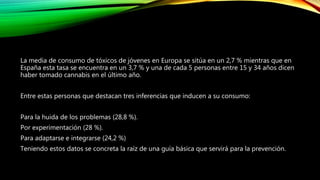 La media de consumo de tóxicos de jóvenes en Europa se sitúa en un 2,7 % mientras que en
España esta tasa se encuentra en un 3,7 % y una de cada 5 personas entre 15 y 34 años dicen
haber tomado cannabis en el último año.
Entre estas personas que destacan tres inferencias que inducen a su consumo:
Para la huida de los problemas (28,8 %).
Por experimentación (28 %).
Para adaptarse e integrarse (24,2 %)
Teniendo estos datos se concreta la raíz de una guía básica que servirá para la prevención.
 