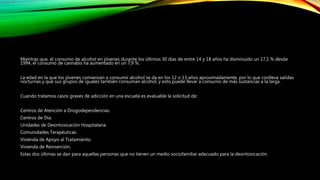 Mientras que, el consumo de alcohol en jóvenes durante los últimos 30 días de entre 14 y 18 años ha disminuido un 17,1 % desde
1994, el consumo de cannabis ha aumentado en un 7,9 %.
La edad en la que los jóvenes comienzan a consumir alcohol se da en los 12 o 13 años aproximadamente, por lo que conlleva salidas
nocturnas y que sus grupos de iguales también consuman alcohol, y esto puede llevar a consumo de más sustancias a la larga.
Cuando tratamos casos graves de adicción en una escuela es evaluable la solicitud de:
Centros de Atención a Drogodependencias.
Centros de Día.
Unidades de Desintoxicación Hospitalaria.
Comunidades Terapéuticas.
Vivienda de Apoyo al Tratamiento.
Vivienda de Reinserción.
Estas dos últimas se dan para aquellas personas que no tienen un medio sociofamiliar adecuado para la desintoxicación.
 