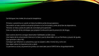 Se distinguen tres niveles de actuación terapéutica:
Primaria: o preventiva es cuando se trata el problema antes de que aparezca.
Secundaria: se trata cuando la actuación primaria no ha funcionado y antes de la fase de dependencia.
Terciaria: se trata cuando el cuadro de cronicidad ya ha aparecido.
Estas son algunas de las estrategias que preparan la educación para la prevención de drogas:
Que nuestros alumnos consigan desenvolver habilidades sociales sanas.
Una mejora de la comunicación interna en la clase y que la desarrollen con sus familiares y grupos de iguales.
Que aprendan a decir NO.
Conseguir que refuercen su autoestima y que se acepten a ellos mismos tal y como son.
Que sepan valorar la importancia de su salud.
La pervivencia social y la prevención jurídica son esenciales para el DAFO del ex drogodependiente.
 