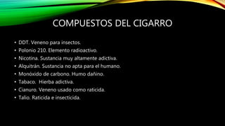 COMPUESTOS DEL CIGARRO
• DDT. Veneno para insectos.
• Polonio 210. Elemento radioactivo.
• Nicotina. Sustancia muy altamente adictiva.
• Alquitrán. Sustancia no apta para el humano.
• Monóxido de carbono. Humo dañino.
• Tabaco. Hierba adictiva.
• Cianuro. Veneno usado como raticida.
• Talio. Raticida e insecticida.
 
