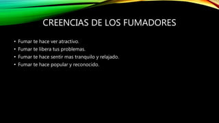 CREENCIAS DE LOS FUMADORES
• Fumar te hace ver atractivo.
• Fumar te libera tus problemas.
• Fumar te hace sentir mas tranquilo y relajado.
• Fumar te hace popular y reconocido.
 