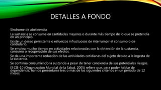 DETALLES A FONDO
Síndrome de abstinencia
La sustancia se consume en cantidades mayores o durante más tiempo de lo que se pretendía
en un principio.
Existe un deseo persistente o esfuerzos infructuosos de interrumpir el consumo o de
controlarlo.
Se emplea mucho tiempo en actividades relacionadas con la obtención de la sustancia,
consumo o recuperación de sus efectos.
Se da una importante reducción de las actividades cotidianas del sujeto debido a la ingesta de
la sustancia.
Se continúa consumiendo la sustancia a pesar de tener conciencia de sus potenciales riesgos.
El CIE-10 (Organización Mundial de la Salud, 2005) refiere que, para poder hablar de
dependencia, han de presentarse tres o más de los siguientes criterios en un periodo de 12
meses:
 