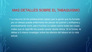 MAS DETALLES SOBRE EL TABAQUISMO
• La mayoría de los adolescentes saben que la gente que ha fumado
por un tiempo puede enfermarse de cáncer de pulmón y enfisema y
eventualmente morir, pero muchos no saben sobre todas las cosas
malas que el cigarrillo les puede causar desde ahora. Si tú fumas, te
debes a ti mismo investigar sobre los efectos del tabaco en tu vida
actual.
 