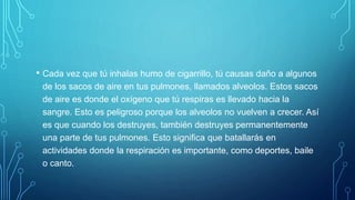 • Cada vez que tú inhalas humo de cigarrillo, tú causas daño a algunos
de los sacos de aire en tus pulmones, llamados alveolos. Estos sacos
de aire es donde el oxígeno que tú respiras es llevado hacia la
sangre. Esto es peligroso porque los alveolos no vuelven a crecer. Así
es que cuando los destruyes, también destruyes permanentemente
una parte de tus pulmones. Esto significa que batallarás en
actividades donde la respiración es importante, como deportes, baile
o canto.
 