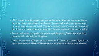 • Si tú fumas, te enfermarás más frecuentemente. Además, corres el riesgo
de tener cáncer de pulmón o enfisema, lo cual realmente te enfermará por
un largo tiempo antes de morir. Muchas piensan que la sensación temporal
de nicotina no vale la pena el riesgo de contraer serios problemas de salud.
• Fumar realmente no ayuda a la gente a perder peso. Si eso fuera verdad,
cada fumador debería ser delgado.
• Cada día, más de 3200 personas menos de 18 fuman su primer cigarrillo, y
aproximadamente 2100 adolescentes se convierten en fumadores diarios.
 