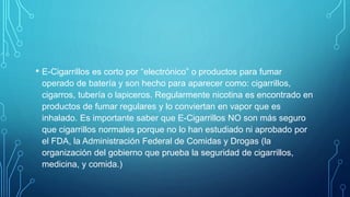 • E-Cigarrillos es corto por “electrónico” o productos para fumar
operado de batería y son hecho para aparecer como: cigarrillos,
cigarros, tubería o lapiceros. Regularmente nicotina es encontrado en
productos de fumar regulares y lo conviertan en vapor que es
inhalado. Es importante saber que E-Cigarrillos NO son más seguro
que cigarrillos normales porque no lo han estudiado ni aprobado por
el FDA, la Administración Federal de Comidas y Drogas (la
organización del gobierno que prueba la seguridad de cigarrillos,
medicina, y comida.)
 
