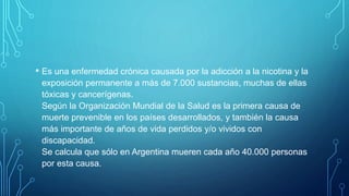 • Es una enfermedad crónica causada por la adicción a la nicotina y la
exposición permanente a más de 7.000 sustancias, muchas de ellas
tóxicas y cancerígenas.
Según la Organización Mundial de la Salud es la primera causa de
muerte prevenible en los países desarrollados, y también la causa
más importante de años de vida perdidos y/o vividos con
discapacidad.
Se calcula que sólo en Argentina mueren cada año 40.000 personas
por esta causa.
 