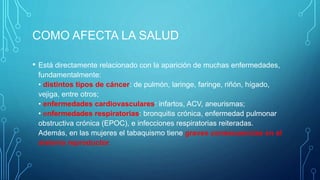 COMO AFECTA LA SALUD
• Está directamente relacionado con la aparición de muchas enfermedades,
fundamentalmente:
• distintos tipos de cáncer: de pulmón, laringe, faringe, riñón, hígado,
vejiga, entre otros;
• enfermedades cardiovasculares: infartos, ACV, aneurismas;
• enfermedades respiratorias: bronquitis crónica, enfermedad pulmonar
obstructiva crónica (EPOC), e infecciones respiratorias reiteradas.
Además, en las mujeres el tabaquismo tiene graves consecuencias en el
sistema reproductor.
 