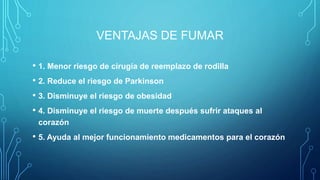 VENTAJAS DE FUMAR
• 1. Menor riesgo de cirugía de reemplazo de rodilla
• 2. Reduce el riesgo de Parkinson
• 3. Disminuye el riesgo de obesidad
• 4. Disminuye el riesgo de muerte después sufrir ataques al
corazón
• 5. Ayuda al mejor funcionamiento medicamentos para el corazón
 