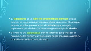 • El tabaquismo es un daño de características crónicas que se
produce en la persona que consume tabaco en exceso. El concepto
también se utiliza para nombrar a la adicción que un sujeto
experimenta por el tabaco, lo que suele generarse por la nicotina.
• Se trata de una enfermedad crónica sistémica que pertenece al
conjunto de las adicciones y que es una de las principales causas de
mortalidad evitable en todo el mundo.
 
