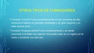 OTROS TIPOS DE FUMADDORES
• Fumador Crónico: Fuma constantemente sin ser consiente de ello,
consume el tabaco en grandes cantidades y en gran mayoría y no
sabe porque fuma
• Fumador Drogopendiente:Fuma constantemente y se siente
incomodo si le faltan los cigarros. No puede estar sin un cigarro en la
mano y enciende uno tras otro.
 