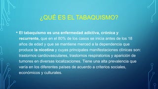 ¿QUÉ ES EL TABAQUISMO?
• El tabaquismo es una enfermedad adictiva, crónica y
recurrente, que en el 80% de los casos se inicia antes de los 18
años de edad y que se mantiene merced a la dependencia que
produce la nicotina y cuyas principales manifestaciones clínicas son:
trastornos cardiovasculares, trastornos respiratorios y aparición de
tumores en diversas localizaciones. Tiene una alta prevalencia que
varía en los diferentes países de acuerdo a criterios sociales,
económicos y culturales.
 