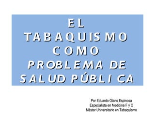 EL
 T A B A Q U IS M O
       C OMO
 P R OB L E M A DE
S A L UD P ÚB L I C A
               Por Eduardo Olano Espinosa
              Especialista en Medicina F y C
            Máster Universitario en Tabaquismo
 