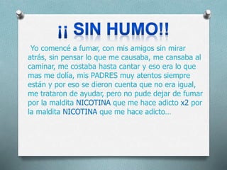 Yo comencé a fumar, con mis amigos sin mirar
atrás, sin pensar lo que me causaba, me cansaba al
caminar, me costaba hasta cantar y eso era lo que
mas me dolía, mis PADRES muy atentos siempre
están y por eso se dieron cuenta que no era igual,
me trataron de ayudar, pero no pude dejar de fumar
por la maldita NICOTINA que me hace adicto x2 por
la maldita NICOTINA que me hace adicto…
 