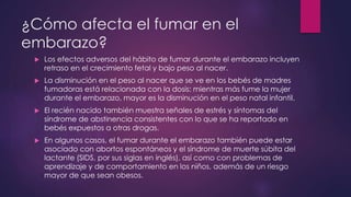 ¿Cómo afecta el fumar en el
embarazo?
 Los efectos adversos del hábito de fumar durante el embarazo incluyen
retraso en el crecimiento fetal y bajo peso al nacer.
 La disminución en el peso al nacer que se ve en los bebés de madres
fumadoras está relacionada con la dosis: mientras más fume la mujer
durante el embarazo, mayor es la disminución en el peso natal infantil.
 El recién nacido también muestra señales de estrés y síntomas del
síndrome de abstinencia consistentes con lo que se ha reportado en
bebés expuestos a otras drogas.
 En algunos casos, el fumar durante el embarazo también puede estar
asociado con abortos espontáneos y el síndrome de muerte súbita del
lactante (SIDS, por sus siglas en inglés), así como con problemas de
aprendizaje y de comportamiento en los niños, además de un riesgo
mayor de que sean obesos.
 