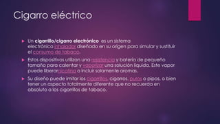 Cigarro eléctrico
 Un cigarrillo/cigarro electrónico es un sistema
electrónico inhalador diseñado en su origen para simular y sustituir
el consumo de tabaco.
 Estos dispositivos utilizan una resistencia y batería de pequeño
tamaño para calentar y vaporizar una solución líquida. Este vapor
puede liberarnicotina o incluir solamente aromas.
 Su diseño puede imitar los cigarrillos, cigarros, puros o pipas, o bien
tener un aspecto totalmente diferente que no recuerda en
absoluto a los cigarrillos de tabaco.
 