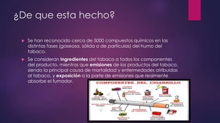 ¿De que esta hecho?
 Se han reconocido cerca de 5000 compuestos químicos en las
distintas fases (gaseosa, sólida o de partículas) del humo del
tabaco.
 Se consideran ingredientes del tabaco a todos los componentes
del producto, mientras que emisiones de los productos del tabaco,
siendo la principal causa de mortalidad y enfermedades atribuidas
al tabaco, y exposición a la parte de emisiones que realmente
absorbe el fumador.
 