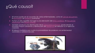 ¿Qué causa?
 El fumar puede ser el causante de varias enfermedades, como el cáncer de pulmón,
la bronquitis y el enfisema pulmonar.
 Fumar un sólo cigarrillo da lugar a una elevación del ritmo cardíaco, la frecuencia
respiratoria y la tensión arterial.
 También produce una disminución de la capacidad pulmonar, produciendo al
fumador mayor cansancio y disminución de resistencia en relación a un ejercicio
corporal.
 El tabaco multiplica por cuatro la probabilidad de padecer una enfermedad
coronaria o cerebrovascular.
 