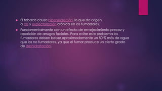  El tabaco causa hipersecreción, lo que da origen
a tos y expectoración crónica en los fumadores.
 Fundamentalmente con un efecto de envejecimiento precoz y
aparición de arrugas faciales. Para evitar este problema los
fumadores deben beber aproximadamente un 50 % más de agua
que los no fumadores, ya que el fumar produce un cierto grado
de deshidratación.
 