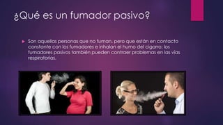 ¿Qué es un fumador pasivo?
 Son aquellas personas que no fuman, pero que están en contacto
constante con los fumadores e inhalan el humo del cigarro; los
fumadores pasivos también pueden contraer problemas en las vías
respiratorias.
 