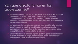 ¿En que afecta fumar en los
adolescentes?
 El consumo del tabaco por adolescentes no sólo es el resultado de
las influencias psicosociales, como presión por parte de los
compañeros o amigos, sino que las investigaciones recientes
sugieren que puede haber razones biológicas para este periodo de
mayor vulnerabilidad.
 Los adolescentes también parecen ser más sensibles a los efectos
de refuerzo de la nicotina combinada con otras sustancias
químicas que se encuentran en los cigarrillos, aumentando así su
susceptibilidad a volverse adictos al tabaco.
 Un estudio reciente también sugiere que hay genes específicos que
pueden aumentar el riesgo de la adicción en las personas que
comienzan a fumar durante la adolescencia.
 