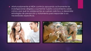  Afortunadamente el NIDA continúa apoyando activamente las
investigaciones dirigidas a aumentar nuestro conocimiento sobre
cómo y por qué los adolescentes se vuelven adictos y a desarrollar
estrategias de prevención y tratamiento para responder a sus
necesidades específicas.
 