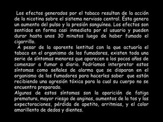 Los efectos generados por el tabaco resultan de la acción de la nicotina sobre el sistema nervioso central. Ésta genera un aumento del pulso y la presión sanguínea. Los efectos son sentidos en forma casi inmediata por el usuario y pueden durar hasta unos 30 minutos luego de haber fumado el cigarrillo.   A pesar de la aparente lentitud con la que actuaría el tabaco en el organismo de los fumadores, existen toda una serie de síntomas menores que aparecen a los pocos años de comenzar a fumar a diario. Podríamos interpretar estos síntomas como señales de alarma que se disparan en el organismo de los fumadores para hacerles saber  que están recibiendo una agresión tóxica para la cual su cuerpo no se encuentra preparado. Algunos de estos síntomas son la aparición de fatiga prematura, mayor riesgo de anginas, aumentos de la tos y las expectoraciones, pérdida de apetito, arritmias, y el color amarillento de dedos y dientes. .  