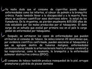 Ya nadie duda que el consumo de cigarrillos pueda causar enfermedades como los infartos, el cáncer de pulmón o la bronquitis crónica. Puede también llevar a la discapacidad y a la muerte. Pero ahora se pudieron cuantificar esos destrozos sobre  la salud de los fumadores. En la Argentina, se pierden anualmente 825.000 años de vida saludable por los males producidos por el tabaquismo. El dato surge de un estudio que evaluó por primera vez en el país la carga global de enfermedad por tabaquismo. Después, se estimaron los casos de enfermedades que pueden atribuirse al consumo de tabaco. Se seleccionaron 20 desórdenes que, por evidencia científica confirmada, pueden asociarse al tabaquismo y que se agrupan dentro de tumores malignos, enfermedades cardiovasculares (desde la arteriosclerosis hasta el ataque cerebral) y las respiratorias, como la neumonía, la bronquitis y la enfermedad pulmonar obstructiva crónica (EPOC).  El consumo de tabaco también produce resequedad de la piel, arrugas prematuras y pérdida de piezas dentales 