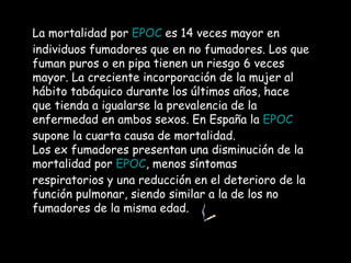 La mortalidad por  EPOC  es 14 veces mayor en individuos fumadores que en no fumadores. Los que fuman puros o en pipa tienen un riesgo 6 veces mayor. La creciente incorporación de la mujer al hábito tabáquico durante los últimos años, hace que tienda a igualarse la prevalencia de la enfermedad en ambos sexos. En España la  EPOC  supone la cuarta causa de mortalidad.  Los ex fumadores presentan una disminución de la mortalidad por  EPOC , menos síntomas respiratorios y una reducción en el deterioro de la función pulmonar, siendo similar a la de los no fumadores de la misma edad. 