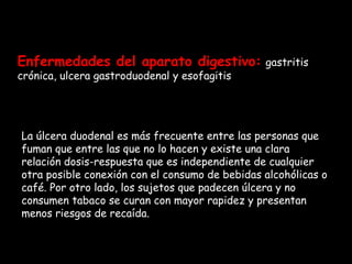 Enfermedades del aparato digestivo:   gastritis crónica, ulcera gastroduodenal y esofagitis  La úlcera duodenal es más frecuente entre las personas que fuman que entre las que no lo hacen y existe una clara relación dosis-respuesta que es independiente de cualquier otra posible conexión con el consumo de bebidas alcohólicas o café. Por otro lado, los sujetos que padecen úlcera y no consumen tabaco se curan con mayor rapidez y presentan menos riesgos de recaída.  