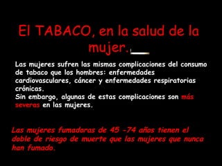 El TABACO, en la salud de la mujer. Las mujeres sufren las mismas complicaciones del consumo de tabaco que los hombres: enfermedades cardiovasculares, cáncer y enfermedades respiratorias crónicas.  Sin embargo, algunas de estas complicaciones son  más severas  en las mujeres.   Las mujeres fumadoras de 45 -74 años tienen el doble de riesgo de muerte que las mujeres que nunca han fumado.  