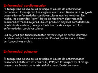 Enfermedad cardiovascular El tabaquismo es una de las principales causas de enfermedad coronaria en las mujeres. Las mujeres que fuman tienen  más riesgo  de desarrollar enfermedades cardiovasculares que los hombres. De hecho, los cigarrillos "light", bajos en nicotina y alquitrán, más populares entre las mujeres, suelen producir mayores cantidades de monóxido de carbono, un importante factor de riesgo para las enfermedades cardiovasculares. Las mujeres que fuman presentan mayor riesgo de sufrir derrame cerebral sobre todo las mayores de 35 años que fuman y utilizan anticonceptivos orales.  Enfermedad pulmonar El tabaquismo es una de las principales causas de enfermedades pulmonares obstructivas crónicas (EPOC) en las mujeres y el riesgo aumenta en función de la intensidad y duración del consumo.  