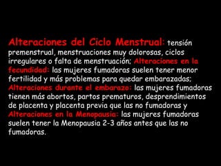 Alteraciones del Ciclo Menstrual :  tensión premenstrual, menstruaciones muy dolorosas, ciclos irregulares o falta de menstruación;  Alteraciones en la fecundidad:  las mujeres fumadoras suelen tener menor fertilidad y más problemas para quedar embarazadas;   Alteraciones durante el embarazo:  las mujeres fumadoras tienen más abortos, partos prematuros, desprendimientos de placenta y placenta previa que las no fumadoras y  Alteraciones en la Menopausia:  las mujeres fumadoras suelen tener la Menopausia 2-3 años antes que las no fumadoras. 