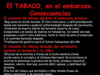 El TABACO, en el embarazo. Consecuencias El consumo de tabaco durante el embarazo provoca: Bajo peso en recién nacidos. El feto crece poco, y está predispuesto desde ese momento a padecer enfermedades después del nacimiento. Síndrome de muerte súbita del lactante (muerte de cuna). Comparando con bebés de madres no fumadoras, los bebés son más propensos a sufrir este síndrome, tanto si fumó durante el embarazo y lo continúa haciendo después.  Predisposición genética para el futuro tabaquismo del niño.   El consumo de tabaco después del nacimiento, durante la lactancia y la niñez:  Efectos de la nicotina a través de la leche materna (tiene acción sobre el corazón y el Sistema Nervioso). En la lactancia la nicotina la disminuye la producción de leche, produce inquietud, insomnio, vómito, diarreas, succión débil, apneas, y debilidad del lactante.  Efectos del tabaco que los bebés y niños inhalan (humo de tabaco ambiental, o de segunda mano).   