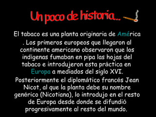 El tabaco es una planta originaria de  Am é rica . Los primeros europeos que llegaron al continente americano observaron que los ind í genas fumaban en pipa las hojas del tabaco e introdujeron esta pr á ctica en  Europa  a mediados del siglo XVI. Posteriormente el diplom á tico franc é s Jean Nicot, al que la planta debe su nombre gen é rico (Nicotiana), lo introdujo en el resto de Europa desde donde se difundi ó  progresivamente al resto del mundo.  Un poco de historia... 
