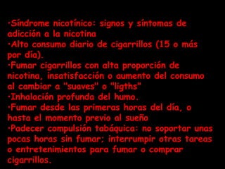 Síndrome nicotínico: signos y síntomas de adicción a la nicotina  Alto consumo diario de cigarrillos (15 o más por día).  Fumar cigarrillos con alta proporción de nicotina, insatisfacción o aumento del consumo al cambiar a "suaves" o "ligths"  Inhalación profunda del humo.  Fumar desde las primeras horas del día, o hasta el momento previo al sueño  Padecer compulsión tabáquica: no soportar unas pocas horas sin fumar; interrumpir otras tareas o entretenimientos para fumar o comprar cigarrillos.  