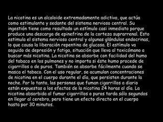 La nicotina es un alcaloide extremadamente adictivo, que actúa como estimulante y sedante del sistema nervioso central. Su ingestión tiene como resultado un estímulo casi inmediato porque produce una descarga de epinefrina de la corteza suprarrenal. Esto estimula el sistema nervioso central y algunas glándulas endocrinas, lo que causa la liberación repentina de glucosa. El estímulo va seguido de depresión y fatiga, situación que lleva al toxicómano a buscar más nicotina. La nicotina se absorbe con facilidad del humo del tabaco en los pulmones y no importa si éste humo procede de cigarrillos o de puros. También se absorbe fácilmente cuando se masca el tabaco. Con el uso regular, se acumulan concentraciones de nicotina en el cuerpo durante el día, que persisten durante la noche. Por lo tanto, las personas que fuman cigarrillos a diario están expuestas a los efectos de la nicotina 24 horas al día. La nicotina absorbida al fumar cigarrillos o puros tarda sólo segundos en llegar al cerebro, pero tiene un efecto directo en el cuerpo hasta por 30 minutos.  