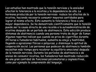 Los estudios han mostrado que la tensión nerviosa y la ansiedad afectan la tolerancia a la nicotina y la dependencia de ella. La hormona producida por la tensión nerviosa  reduce los efectos de la nicotina, haciendo necesario consumir mayores cantidades para lograr el mismo efecto. Esto aumenta la tolerancia y lleva a una mayor dependencia. Se ha demostrado científicamente que la tensión puede ser la causa directa de una recaída a la autoadministración de nicotina después de un período de abstinencia. Esta adicción produce síntomas de abstinencia cuando una persona trata de dejar de fumar. Algunos reportes indican que cuando se priva de cigarrillos durante 24 horas a fumadores habituales, aumenta su enojo y hostilidad, llegando a agresiones físicas o psíquicas, y disminuye la aptitud de cooperación social. Las personas que padecen de abstinencia también necesitan más tiempo para recobrar su equilibrio emocional después de la tensión nerviosa. Durante los períodos de abstinencia o de ansias de consumir nicotina, los fumadores han mostrado reducción de una gran cantidad de funciones psicomotoras y cognoscitivas, como por ejemplo la comprensión del lenguaje.   