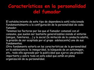 Características en la personalidad del fumador El establecimiento de este tipo de dependencia está relacionada  fundamentalmente a la configuración de la personalidad de cada fumador.  Tenemos los factores por los que el fumador comenzó con el consumo, que suelen ser bastante generalizables siendo el entorno (amigos, familiares.....) y lo social (la imitación de la conducta adulta, la presión de ser aceptado por el grupo  adolescente) uno de sus fundamentos.  Otro fundamento estaría en las características de la personalidad en la adolescencia; la inseguridad, la búsqueda de un autoimagen, etc., todo ello agravado por la publicidad que ejerce una presión importante y sobre todo en esta edad que están en plena organización de su personalidad.  