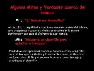 Algunos Mitos y Verdades acerca del tabaco Mito:  “El tabaco me tranquiliza” Verdad: Esa ‘tranquilidad’ es debida a la acción central del tabaco, pero desaparece cuando los niveles de nicotina en la sangre disminuyen y dan paso al síndrome de abstinencia.  Mito:  “Necesito un cigarrillo para estudiar o trabajar” Verdad: Muchas personas asocian el tabaco a situaciones tales como el trabajar o estudiar y lo convierten en un hábito como cualquier otro. Al fin y al cabo es la persona quien trabaja y estudia, no el cigarrillo. 