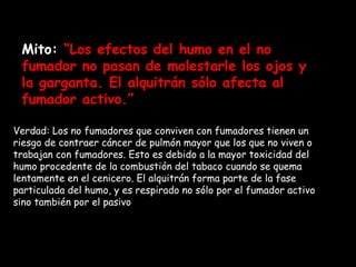 Mito:  “Los efectos del humo en el no fumador no pasan de molestarle los ojos y la garganta. El alquitrán sólo afecta al fumador activo.”  Verdad: Los no fumadores que conviven con fumadores tienen un riesgo de contraer cáncer de pulmón mayor que los que no viven o trabajan con fumadores. Esto es debido a la mayor toxicidad del humo procedente de la combustión del tabaco cuando se quema lentamente en el cenicero. El alquitrán forma parte de la fase particulada del humo, y es respirado no sólo por el fumador activo sino también por el pasivo .   