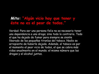 Mito:  “Algún vicio hay que tener y éste no es el peor de todos.” Verdad: Para ser una persona feliz no es necesario tener una dependencia a una droga; sino todo lo contrario. Todo el que ha dejado de fumar para siempre se siente liberado de las pequeñas tiranías del tabaco. Nadie se arrepiente de haberle dejado. Además, el tabaco es por el momento el peor vicio de todos, el que se cobra más vidas anualmente en el mundo; el mismo número que las drogas y el alcohol juntos.   
