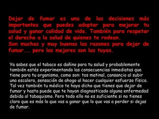 Algunos  útiles para dejar de fumar Dejar de fumar es una de las decisiones más importantes que puedes adoptar para mejorar tu salud y ganar calidad de vida. También para respetar el derecho a la salud de quienes te rodean. Son muchas y muy buenas las razones para dejar de fumar... pero las mejores son las tuyas. Ya sabes que el tabaco es dañino para tu salud y probablemente también estés experimentando las consecuencias inmediatas que tiene para tu organismo, como son: tos matinal, cansancio al subir una escalera, sensación de ahogo al hacer cualquier esfuerzo físico. Tal vez también tu médico te haya dicho que tienes que dejar de fumar y hasta puede que te hayan diagnosticado alguna enfermedad debida al tabaquismo. Pero todo ello no es suficiente si no tienes claro que es más lo que vas a ganar que lo que vas a perder si dejas de fumar. 