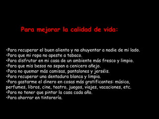 Para mejorar la calidad de vida: Para recuperar el buen aliento y no ahuyentar a nadie de mi lado. Para que mi ropa no apeste a tabaco. Para disfrutar en mi casa de un ambiente más fresco y limpio. Para que mis besos no sepan a cenicero añejo. Para no quemar más camisas, pantalones y jerséis. Para recuperar una dentadura blanca y limpia. Para gastarme el dinero en cosas más gratificantes: música, perfumes, libros, cine, teatro, juegos, viajes, vacaciones, etc. Para no tener que pintar la casa cada año. Para ahorrar en tintorería. 