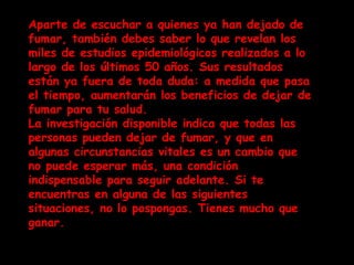 Aparte de escuchar a quienes ya han dejado de fumar, también debes saber lo que revelan los miles de estudios epidemiológicos realizados a lo largo de los últimos 50 años. Sus resultados están ya fuera de toda duda: a medida que pasa el tiempo, aumentarán los beneficios de dejar de fumar para tu salud. La investigación disponible indica que todas las personas pueden dejar de fumar, y que en algunas circunstancias vitales es un cambio que no puede esperar más, una condición indispensable para seguir adelante. Si te encuentras en alguna de las siguientes situaciones, no lo pospongas. Tienes mucho que ganar. 