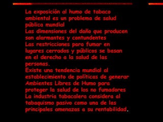 La exposición al humo de tabaco ambiental es un problema de salud pública mundial Las dimensiones del daño que producen son alarmantes y contundentes Las restricciones para fumar en lugares cerrados y públicos se basan en el derecho a la salud de las personas. Existe una tendencia mundial al establecimiento de políticas de generar Ambientes Libres de Humo para proteger la salud de los no fumadores La industria tabacalera considera al tabaquismo pasivo como una de las principales amenazas a su rentabilidad . 