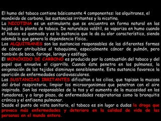 El humo del tabaco contiene básicamente 4 componentes: los alquitranes, el monóxido de carbono, las sustancias irritantes y la nicotina.  La  NICOTINA  es un estimulante que se encuentra en forma natural en las hojas de la planta de tabaco. De naturaleza volátil, se vaporiza en humo cuando el tabaco es quemado y es la sustancia que le da su olor característico, siendo además la que genera la dependencia física.. Los  ALQUITRANES  son las sustancias responsables de las diferentes formas de cáncer atribuibles al tabaquismo, especialmente cáncer de pulmón, pero también de boca, faringe, laringe y esófago.    El  MONÓXIDO DE CARBONO   es producido por la combustión del tabaco y del papel que envuelve el cigarrillo. Cuando éste penetra en los pulmones, la oxigenación de los tejidos disminuye sensiblemente. Esta sustancia favorece la aparición de enfermedades cardiovasculares. Las  SUSTANCIAS IRRITANTES   dificultan a los cilios, que tapizan la mucosa del árbol respiratorio, limpiar los microorganismos que penetran con el aire inspirado. Son las responsables de la tos y el aumento de la mucosidad en los fumadores, y a largo plazo, de enfermedades respiratorias como la bronquitis crónica y el enfisema pulmonar. Desde el punto de vista sanitario, el tabaco es sin lugar a dudas  la droga que provoca más enfermedades y deterioro en la calidad de vida de las personas en el mundo entero. 