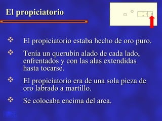 El propiciatorio


   El propiciatorio estaba hecho de oro puro.
   Tenía un querubín alado de cada lado,
    enfrentados y con las alas extendidas
    hasta tocarse.
   El propiciatorio era de una sola pieza de
    oro labrado a martillo.
   Se colocaba encima del arca.
 